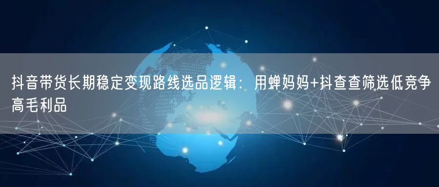 抖音带货长期稳定变现路线选品逻辑：用蝉妈妈+抖查查筛选低竞争高毛利品