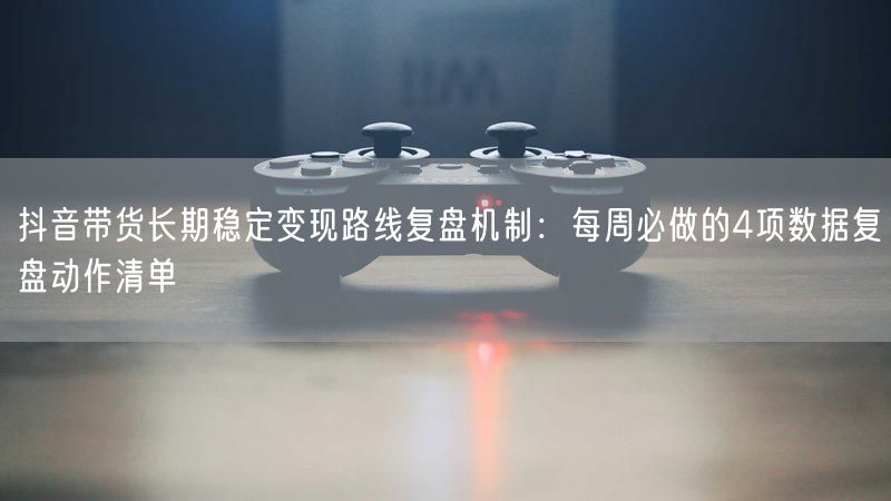 抖音带货长期稳定变现路线复盘机制：每周必做的4项数据复盘动作清单
