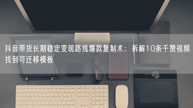 抖音带货长期稳定变现路线爆款复制术：拆解10条千赞视频找到可迁移模板