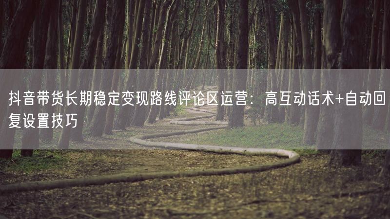 抖音带货长期稳定变现路线评论区运营：高互动话术+自动回复设置技巧