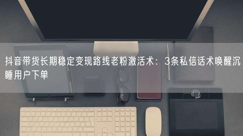 抖音带货长期稳定变现路线老粉激活术：3条私信话术唤醒沉睡用户下单
