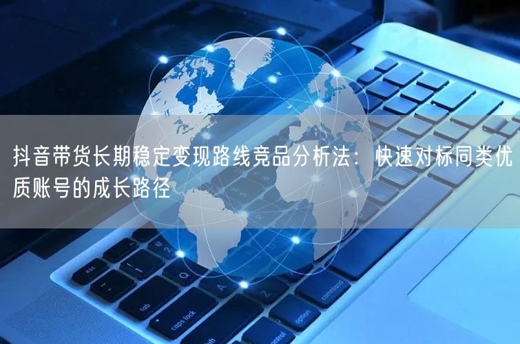 抖音带货长期稳定变现路线竞品分析法：快速对标同类优质账号的成长路径