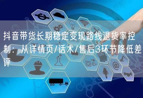 抖音带货长期稳定变现路线退货率控制：从详情页/话术/售后3环节降低差评