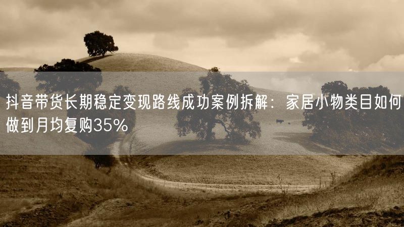 抖音带货长期稳定变现路线成功案例拆解：家居小物类目如何做到月均复购35%