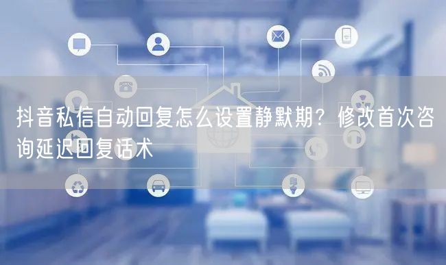 抖音私信自动回复怎么设置静默期？修改首次咨询延迟回复话术