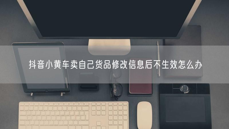 抖音小黄车卖自己货品修改信息后不生效怎么办