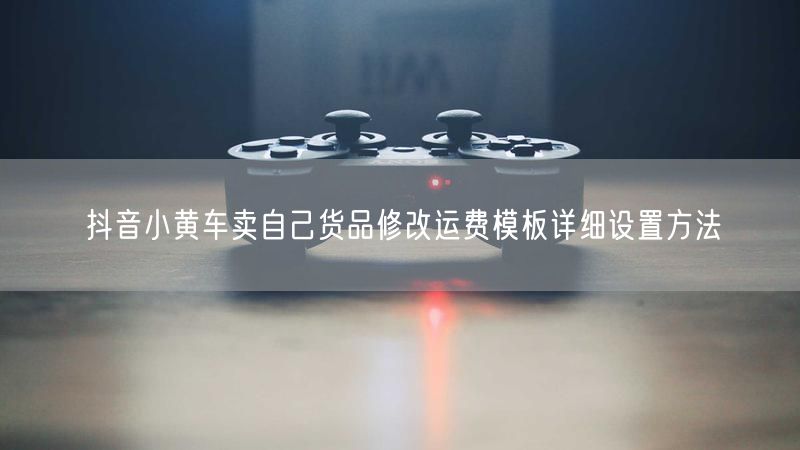 抖音小黄车卖自己货品修改运费模板详细设置方法