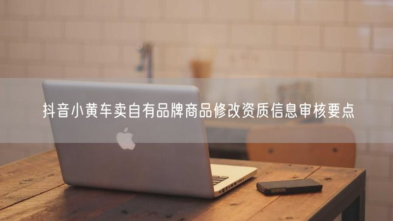 抖音小黄车卖自有品牌商品修改资质信息审核要点