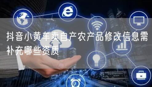 抖音小黄车卖自产农产品修改信息需补充哪些资质