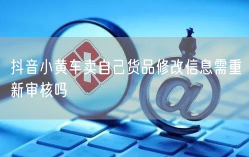 抖音小黄车卖自己货品修改信息需重新审核吗