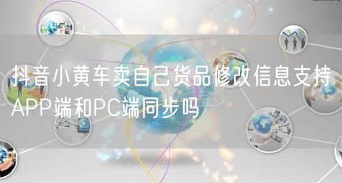 抖音小黄车卖自己货品修改信息支持APP端和PC端同步吗