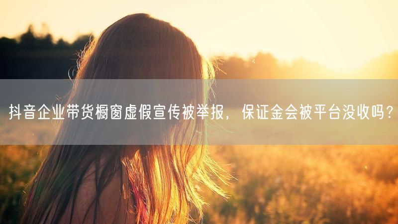 抖音企业带货橱窗虚假宣传被举报，保证金会被平台没收吗？