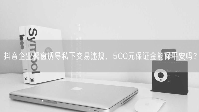 抖音企业橱窗诱导私下交易违规，500元保证金能保平安吗？