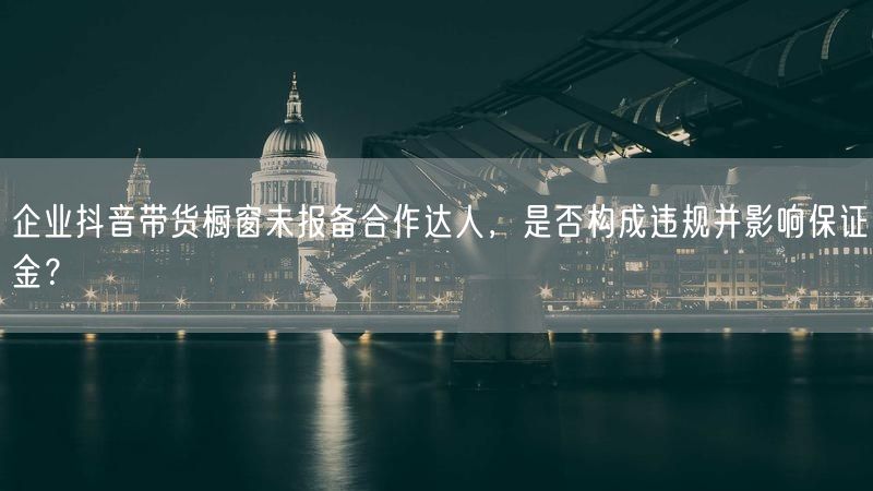 企业抖音带货橱窗未报备合作达人，是否构成违规并影响保证金？
