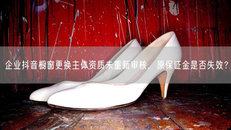 企业抖音橱窗更换主体资质未重新审核，原保证金是否失效？