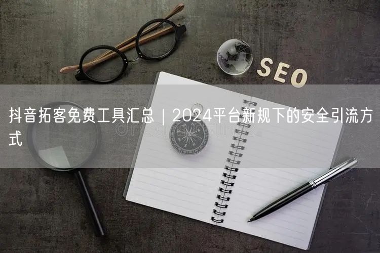 抖音拓客免费工具汇总｜2024平台新规下的安全引流方式