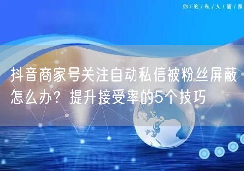 抖音商家号关注自动私信被粉丝屏蔽怎么办？提升接受率的5个技巧