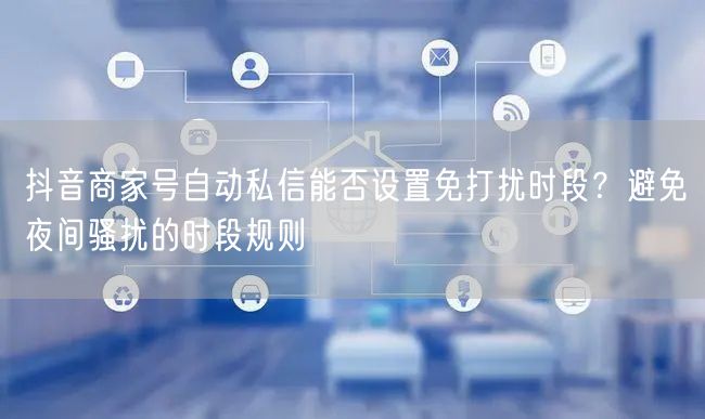 抖音商家号自动私信能否设置免打扰时段？避免夜间骚扰的时段规则