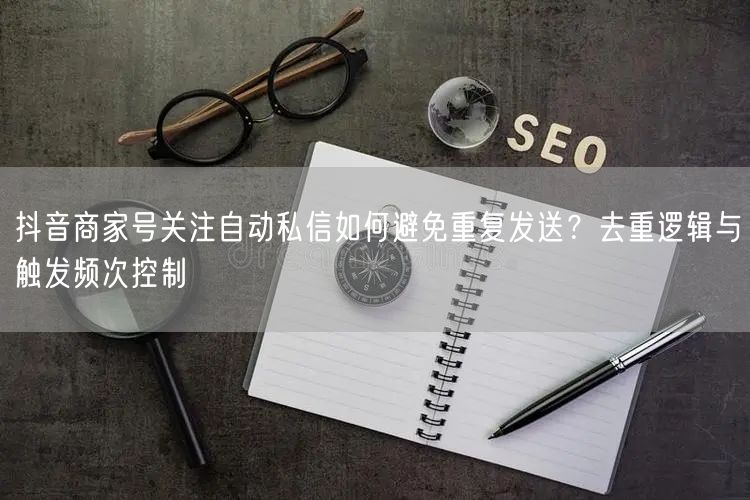 抖音商家号关注自动私信如何避免重复发送？去重逻辑与触发频次控制