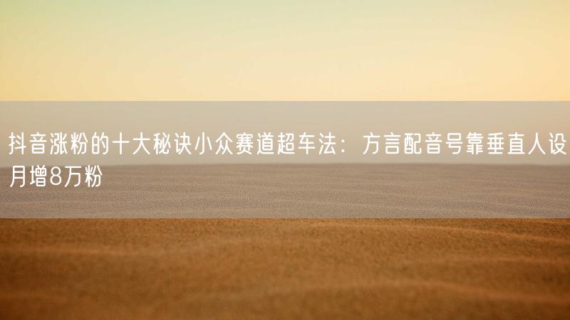 抖音涨粉的十大秘诀小众赛道超车法：方言配音号靠垂直人设月增8万粉
