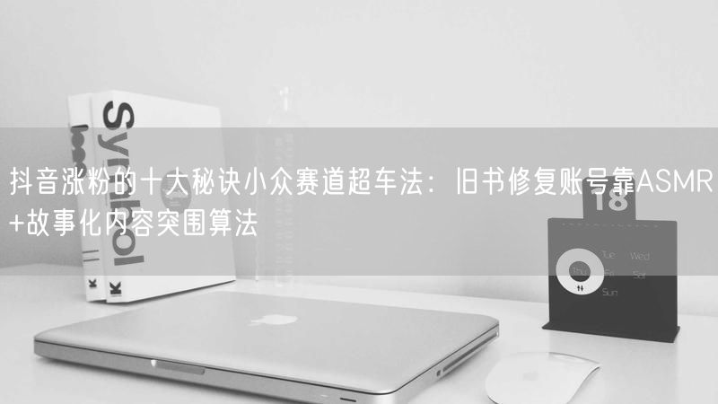 抖音涨粉的十大秘诀小众赛道超车法：旧书修复账号靠ASMR+故事化内容突围算法