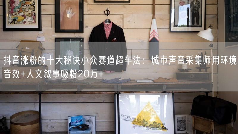抖音涨粉的十大秘诀小众赛道超车法：城市声音采集师用环境音效+人文叙事吸粉20万+