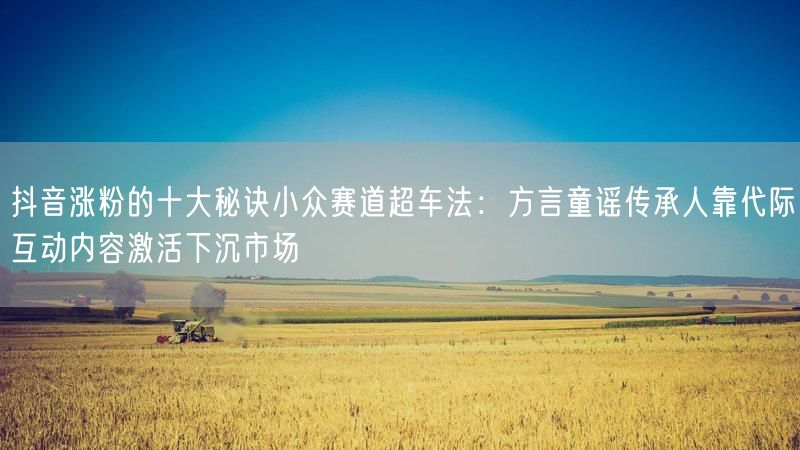 抖音涨粉的十大秘诀小众赛道超车法：方言童谣传承人靠代际互动内容激活下沉市场