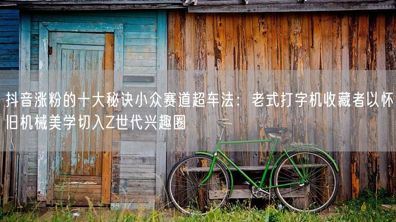 抖音涨粉的十大秘诀小众赛道超车法：老式打字机收藏者以怀旧机械美学切入Z世代兴趣圈