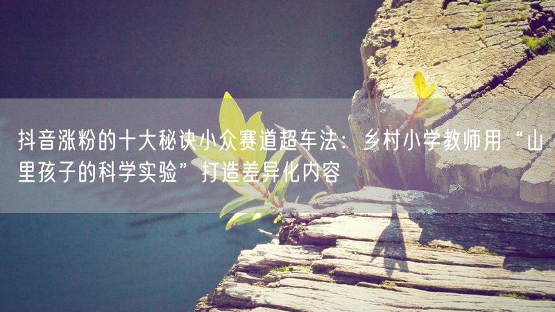 抖音涨粉的十大秘诀小众赛道超车法：乡村小学教师用“山里孩子的科学实验”打造差异化内容