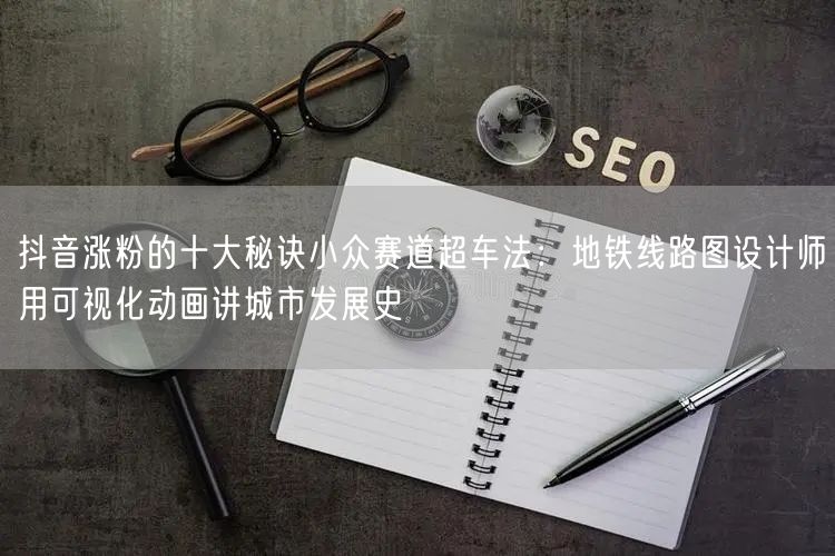 抖音涨粉的十大秘诀小众赛道超车法：地铁线路图设计师用可视化动画讲城市发展史