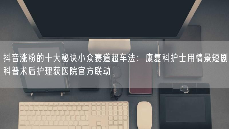 抖音涨粉的十大秘诀小众赛道超车法：康复科护士用情景短剧科普术后护理获医院官方联动