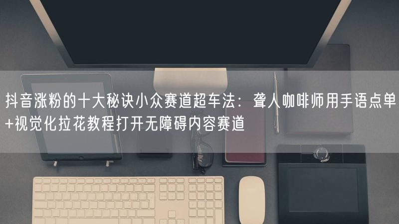 抖音涨粉的十大秘诀小众赛道超车法：聋人咖啡师用手语点单+视觉化拉花教程打开无障碍内容赛道