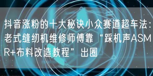 抖音涨粉的十大秘诀小众赛道超车法：老式缝纫机维修师傅靠“踩机声ASMR+布料改造教程”出圈