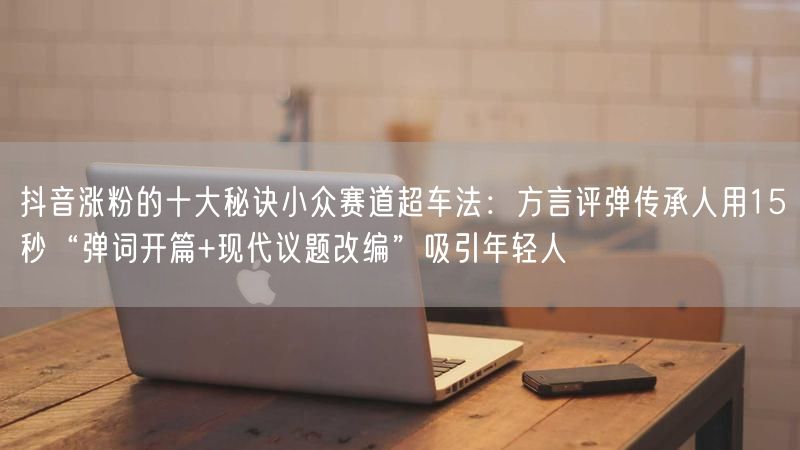 抖音涨粉的十大秘诀小众赛道超车法：方言评弹传承人用15秒“弹词开篇+现代议题改编”吸引年轻人