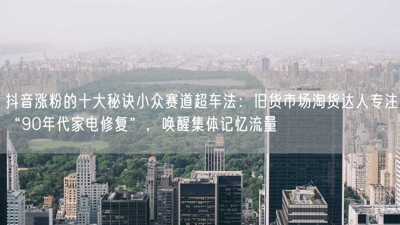 抖音涨粉的十大秘诀小众赛道超车法：旧货市场淘货达人专注“90年代家电修复”，唤醒集体记忆流量