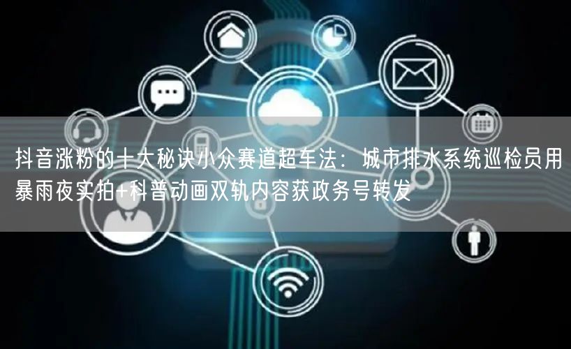 抖音涨粉的十大秘诀小众赛道超车法：城市排水系统巡检员用暴雨夜实拍+科普动画双轨内容获政务号转发