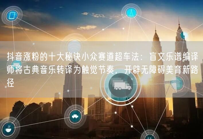 抖音涨粉的十大秘诀小众赛道超车法：盲文乐谱编译师将古典音乐转译为触觉节奏，开辟无障碍美育新路径