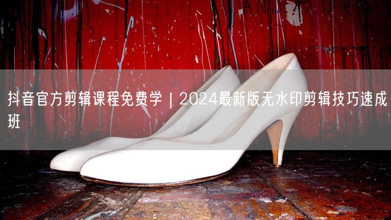 抖音官方剪辑课程免费学｜2024最新版无水印剪辑技巧速成班
