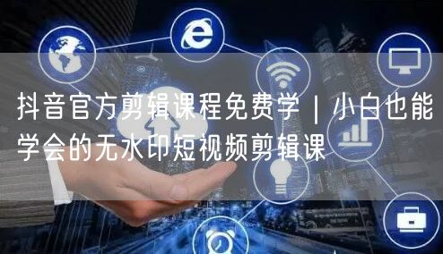抖音官方剪辑课程免费学｜小白也能学会的无水印短视频剪辑课