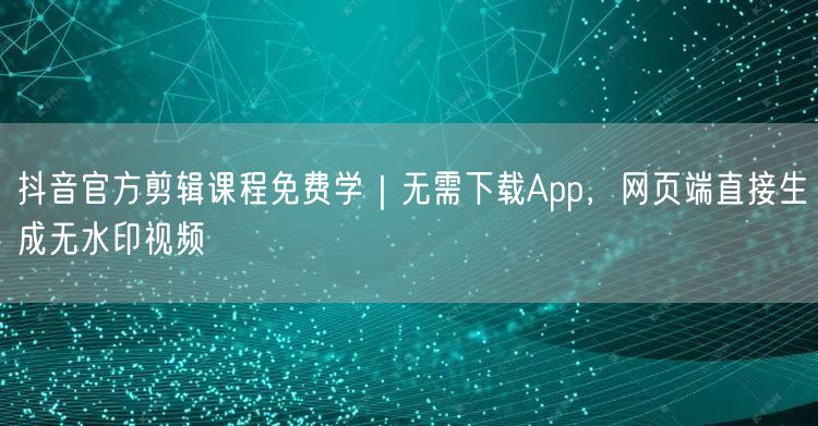 抖音官方剪辑课程免费学｜无需下载App，网页端直接生成无水印视频