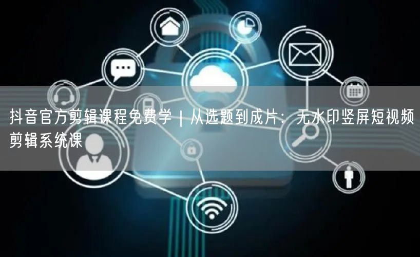 抖音官方剪辑课程免费学｜从选题到成片：无水印竖屏短视频剪辑系统课