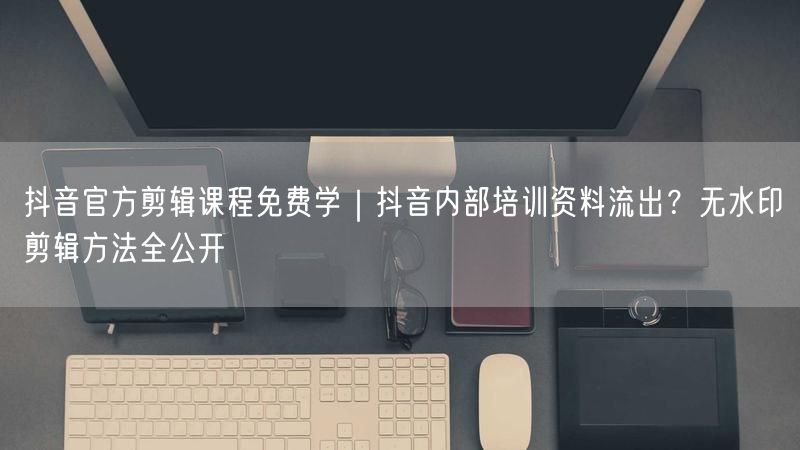 抖音官方剪辑课程免费学｜抖音内部培训资料流出？无水印剪辑方法全公开