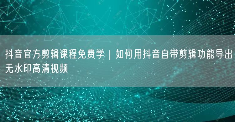 抖音官方剪辑课程免费学｜如何用抖音自带剪辑功能导出无水印高清视频