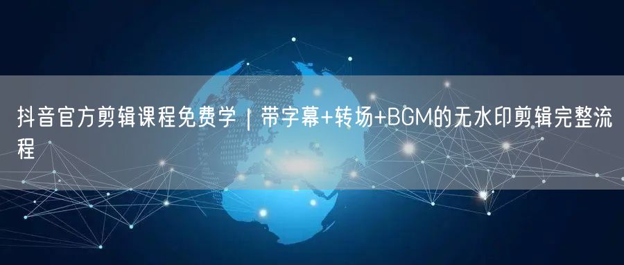 抖音官方剪辑课程免费学｜带字幕+转场+BGM的无水印剪辑完整流程