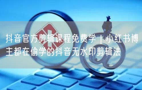 抖音官方剪辑课程免费学｜小红书博主都在偷学的抖音无水印剪辑法