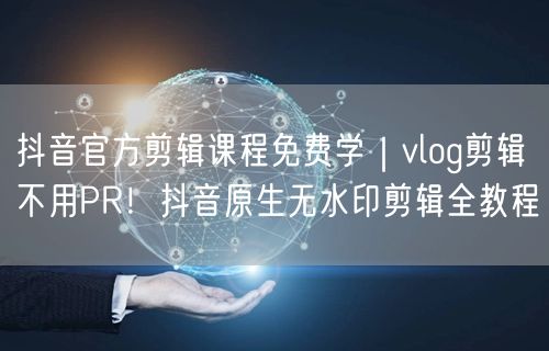 抖音官方剪辑课程免费学｜vlog剪辑不用PR！抖音原生无水印剪辑全教程