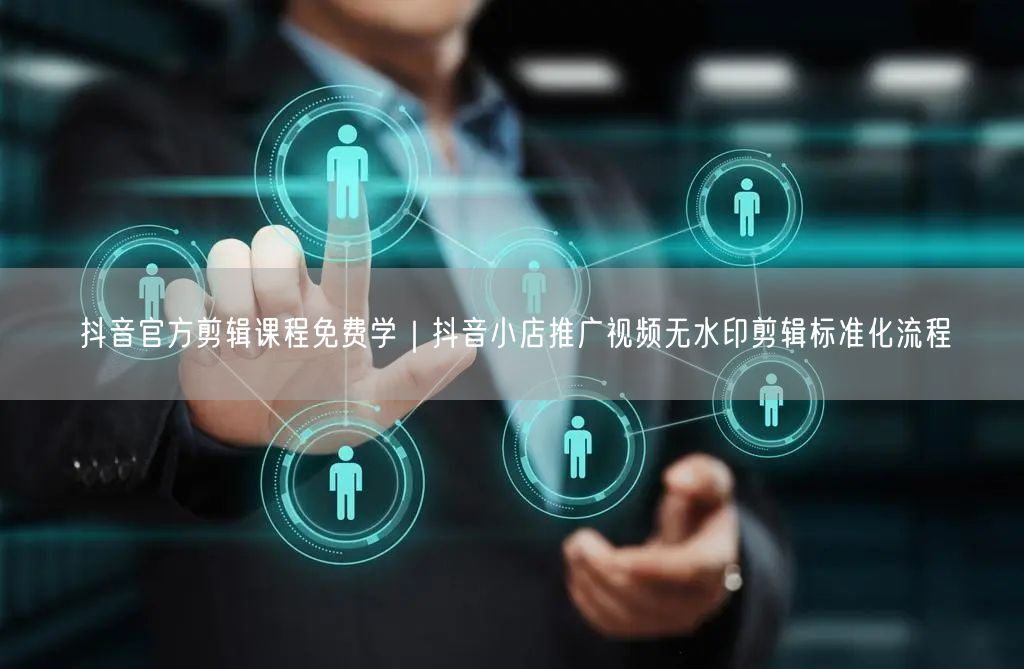 抖音官方剪辑课程免费学｜抖音小店推广视频无水印剪辑标准化流程