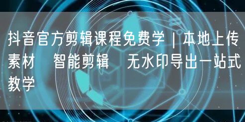 抖音官方剪辑课程免费学｜本地上传素材→智能剪辑→无水印导出一站式教学