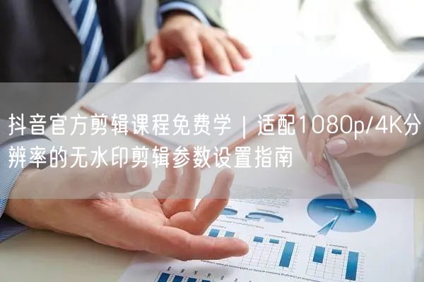 抖音官方剪辑课程免费学｜适配1080p/4K分辨率的无水印剪辑参数设置指南