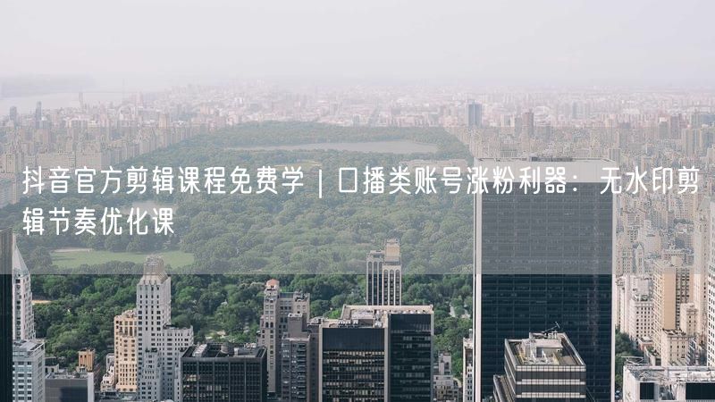 抖音官方剪辑课程免费学｜口播类账号涨粉利器：无水印剪辑节奏优化课